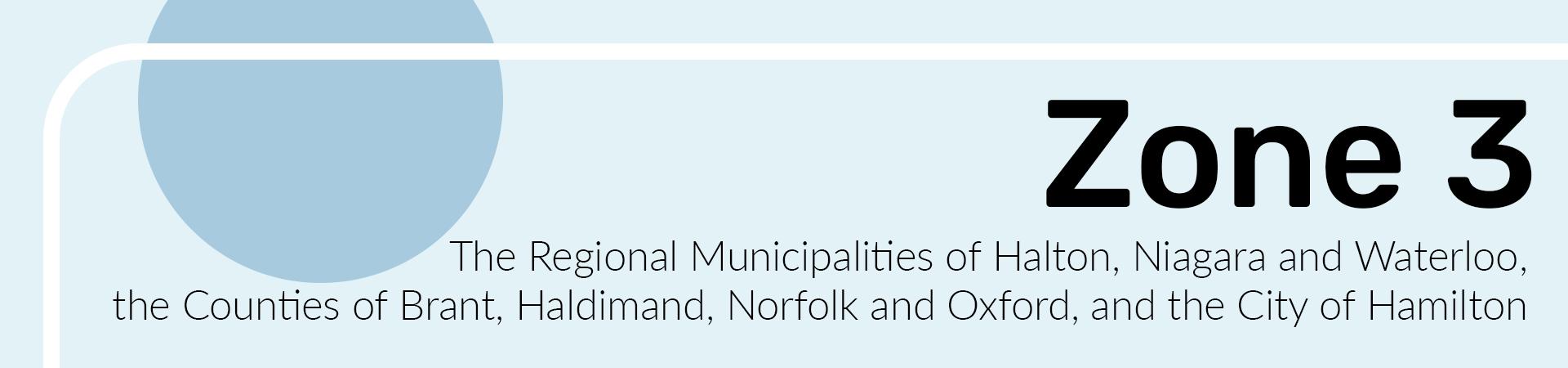 Zone 3 The Counties of Brant, Haldimand, Norfolk and Oxford, the Regional Municipalities of Halton, Niagara and Waterloo, and the City of Hamilton.